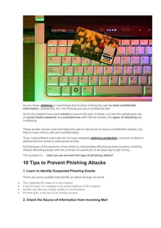 As you know, phishing is a technique that involves tricking the user to steal confidential
information , passwords, etc, into thinking you are a confidential site.
So far the hackers have used emails to launch this type of attack, but with the widespread use
of social media networks and smartphones with internet access, the types of attacking are
multiplying.
These emails include a link that takes the user to site known to have a confidential website, but
they’re mere mimics with zero confidentiality.
Thus, overconfident users who do not have adequate antivirus protection, could be involved in
attacks that are aimed to steal personal data.
And because of the economic crisis which is unfortunately affecting several countries, phishing
attacks attracting people with the promise of a great job or an easy way to get money.
The question is … How can we prevent this type of phishing attack?
10 Tips to Prevent Phishing Attacks
1. Learn to Identify Suspected Phishing Emails
There are some qualities that identify an attack through an email:
 They duplicate the image of a real company.
 Copy the name of a company or an actual employee of the company.
 Include sites that are visually similar to a real business.
 Promote gifts, or the loss of an existing account.
2. Check the Source of Information from Incoming Mail
 