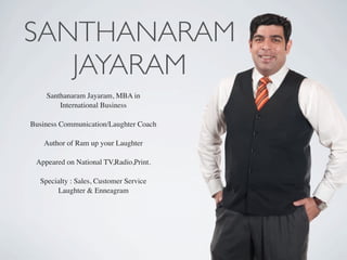 SANTHANARAM
JAYARAM
Santhanaram Jayaram, MBA in
International Business
Business Communication/Laughter Coach
Author of Ram up your Laughter
Appeared on National TV,Radio,Print.
Specialty : Sales, Customer Service
Laughter & Enneagram
 
