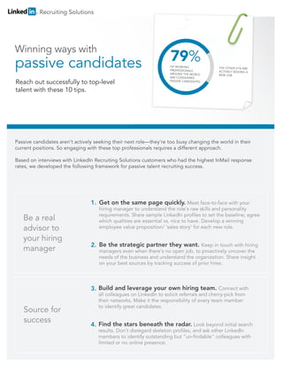 Passive candidates aren’t actively seeking their next role—they’re too busy changing the world in their
current positions. So engaging with these top professionals requires a different approach.
Based on interviews with LinkedIn Recruiting Solutions customers who had the highest InMail response
rates, we developed the following framework for passive talent recruiting success.
Recruiting Solutions
Source for
success
Build and leverage your own hiring team. Connect with
all colleagues on LinkedIn to solicit referrals and cherry-pick from
their networks. Make it the responsibility of every team member
to identify great candidates.
Find the stars beneath the radar. Look beyond initial search
results. Don't disregard skeleton profiles, and ask other LinkedIn
members to identify outstanding but "un-findable" colleagues with
limited or no online presence.
Be a real
advisor to
your hiring
manager
Get on the same page quickly. Meet face-to-face with your
hiring manager to understand the role's raw skills and personality
requirements. Share sample LinkedIn profiles to set the baseline; agree
which qualities are essential vs. nice to have. Develop a winning
employee value proposition/ 'sales story' for each new role.
Be the strategic partner they want. Keep in touch with hiring
managers even when there's no open job, to proactively uncover the
needs of the business and understand the organization. Share insight
on your best sources by tracking success of prior hires.
1.
2.
3.
4.
Winning ways with
passive candidatespassive candidates
Reach out successfully to top-level
talent with these 10 tips.
 
