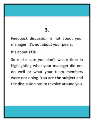 3.
Feedback discussion is not about your
manager. It’s not about your peers.
It’s about YOU.
So make sure you don’t waste time in
highlighting what your manager did not
do well or what your team members
were not doing. You are the subject and
the discussion has to revolve around you.
 