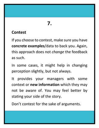 7.
Contest
If you choose to contest, make sure you have
concrete examples/data to back you. Again,
this approach does not change the feedback
as such.
In some cases, it might help in changing
perception slightly, but not always.
It provides your managers with some
context or new information which they may
not be aware of. You may feel better by
stating your side of the story.
Don’t contest for the sake of arguments.
 