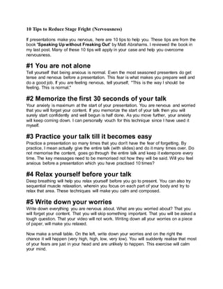 10 Tips to Reduce Stage Fright (Nervousness)
If presentations make you nervous, here are 10 tips to help you. These tips are from the
book 'Speaking Up without Freaking Out' by Matt Abrahams. I reviewed the book in
my last post. Many of these 10 tips will apply in your case and help you overcome
nervousness.
#1 You are not alone
Tell yourself that being anxious is normal. Even the most seasoned presenters do get
tense and nervous before a presentation. This fear is what makes you prepare well and
do a good job. If you are feeling nervous, tell yourself, "This is the way I should be
feeling. This is normal."
#2 Memorize the first 30 seconds of your talk
Your anxiety is maximum at the start of your presentation. You are nervous and worried
that you will forget your content. If you memorize the start of your talk then you will
surely start confidently and well begun is half done. As you move further, your anxiety
will keep coming down. I can personally vouch for this technique since I have used it
myself.
#3 Practice your talk till it becomes easy
Practice a presentation so many times that you don't have the fear of forgetting. By
practice, I mean actually give the entire talk (with slides) and do it many times over. Do
not memorise the content, goes go through the entire talk and keep it extempore every
time. The key messages need to be memorised not how they will be said. Will you feel
anxious before a presentation which you have practised 10 times?
#4 Relax yourself before your talk
Deep breathing will help you relax yourself before you go to present. You can also try
sequential muscle relaxation, wherein you focus on each part of your body and try to
relax that area. These techniques will make you calm and composed.
#5 Write down your worries
Write down everything you are nervous about. What are you worried about? That you
will forget your content. That you will skip something important. That you will be asked a
tough question. That your video will not work. Writing down all your worries on a piece
of paper, will make you relaxed.
Now make a small table. On the left, write down your worries and on the right the
chance it will happen (very high, high, low, very low). You will suddenly realise that most
of your fears are just in your head and are unlikely to happen. This exercise will calm
your mind.
 