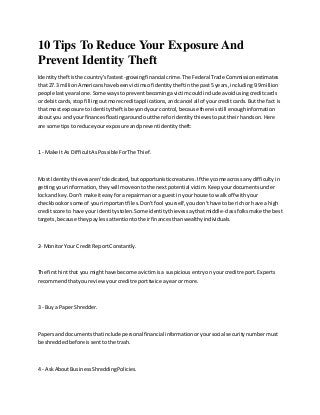 10 Tips To Reduce Your Exposure And
Prevent Identity Theft
Identitytheftisthe country'sfastest-growingfinancial crime.The Federal Trade Commissionestimates
that 27.3 millionAmericanshave beenvictimsof identitytheftinthe past5 years, including9.9million
people lastyearalone.Some waystopreventbecomingavictimcouldinclude avoidusingcreditcards
or debitcards,stop fillingoutmore creditapplications,andcancel all of yourcreditcards. But the fact is
that mostexposure toidentitytheftisbeyondyourcontrol,because thereisstill enoughinformation
aboutyou and yourfinancesfloatingaroundoutthere foridentitythievestoputtheirhandson.Here
are some tipsto reduce yourexposure andpreventidentitytheft:
1 - Make It As DifficultAsPossible ForThe Thief.
Most Identitythievesaren'tdedicated,butopportunisticcreatures.If theycome acrossany difficultyin
gettingyourinformation,theywill moveontothe nextpotential victim.Keepyourdocumentsunder
lockand key.Don't make iteasyfor a repairmanor a guestin yourhouse to walkoff withyour
checkbookorsome of yourimportantfiles.Don'tfool yourself,youdon'thave tobe rich or have a high
creditscore to have your identitystolen.Some identitythievessaythatmiddle-classfolksmake the best
targets,because theypaylessattentiontotheirfinancesthanwealthyindividuals.
2- Monitor Your CreditReportConstantly.
The firsthintthat you mighthave become avictimisa suspiciousentryonyourcreditreport.Experts
recommendthatyoureviewyourcreditreporttwice ayear or more.
3 - Buya PaperShredder.
Papersand documentsthatinclude personalfinancial informationoryoursocial securitynumbermust
be shreddedbefore issentto the trash.
4 - AskAboutBusinessShreddingPolicies.
 