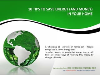 10 TIPS TO SAVE ENERGY (AND MONEY) 
IN YOUR HOME 
A whopping 55 percent of homes can Reduce 
energy use is, umm, energy loss! 
In other words, no productive energy use at all! 
Here are simple ways of reversing this, mostly by 
changes of habits. 
A presentation from centre for application of renewable energy 
email : care@care‐india.com home page : http://www.care‐india.com 
 