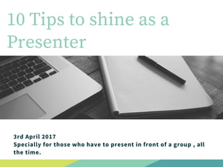 10 Tips to shine as a
Presenter
3rd April 2017
Specially for those who have to present in front of a group , all
the time.
 