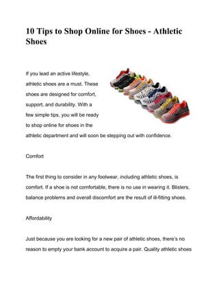 10 Tips to Shop Online for Shoes - Athletic
Shoes


If you lead an active lifestyle,

athletic shoes are a must. These

shoes are designed for comfort,

support, and durability. With a

few simple tips, you will be ready

to shop online for shoes in the

athletic department and will soon be stepping out with confidence.



Comfort



The first thing to consider in any footwear, including athletic shoes, is

comfort. If a shoe is not comfortable, there is no use in wearing it. Blisters,

balance problems and overall discomfort are the result of ill-fitting shoes.



Affordability



Just because you are looking for a new pair of athletic shoes, there’s no

reason to empty your bank account to acquire a pair. Quality athletic shoes
 