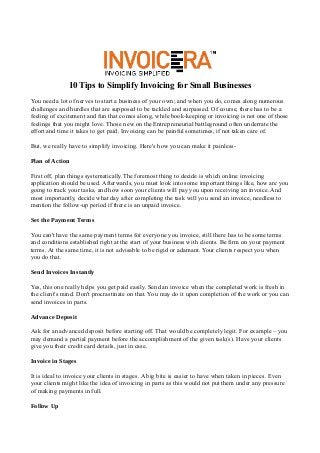 10 Tips to Simplify Invoicing for Small Businesses
You need a lot of nerves to start a business of your own; and when you do, comes along numerous
challenges and hurdles that are supposed to be tackled and surpassed. Of course, there has to be a
feeling of excitement and fun that comes along, while book-keeping or invoicing is not one of those
feelings that you might love. Those new on the Entrepreneurial battleground often underrate the
effort and time it takes to get paid. Invoicing can be painful sometimes, if not taken care of.

But, we really have to simplify invoicing. Here's how you can make it painless-

Plan of Action

First off, plan things systematically.The foremost thing to decide is which online invoicing
application should be used. Afterwards, you must look into some important things like, how are you
going to track your tasks, and how soon your clients will pay you upon receiving an invoice. And
most importantly, decide what day after completing the task will you send an invoice, needless to
mention the follow-up period if there is an unpaid invoice.

Set the Payment Terms

You can't have the same payment terms for everyone you invoice, still there has to be some terms
and conditions established right at the start of your business with clients. Be firm on your payment
terms. At the same time, it is not advisable to be rigid or adamant. Your clients respect you when
you do that.

Send Invoices Instantly

Yes, this one really helps you get paid easily. Send an invoice when the completed work is fresh in
the client's mind. Don't procrastinate on that. You may do it upon completion of the work or you can
send invoices in parts.

Advance Deposit

Ask for an advanced deposit before starting off. That would be completely legit. For example – you
may demand a partial payment before the accomplishment of the given task(s). Have your clients
give you their credit card details, just in case.

Invoice in Stages

It is ideal to invoice your clients in stages. A big bite is easier to have when taken in pieces. Even
your clients might like the idea of invoicing in parts as this would not put them under any pressure
of making payments in full.

Follow Up
 