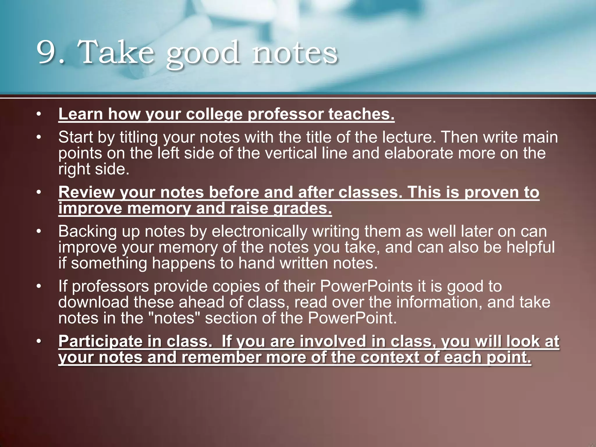 9. Take good notes
• Learn how your college professor teaches.
• Start by titling your notes with the title of the lecture. Then write main
points on the left side of the vertical line and elaborate more on the
right side.
• Review your notes before and after classes. This is proven to
improve memory and raise grades.
• Backing up notes by electronically writing them as well later on can
improve your memory of the notes you take, and can also be helpful
if something happens to hand written notes.
• If professors provide copies of their PowerPoints it is good to
download these ahead of class, read over the information, and take
notes in the "notes" section of the PowerPoint.
• Participate in class. If you are involved in class, you will look at
your notes and remember more of the context of each point.

 