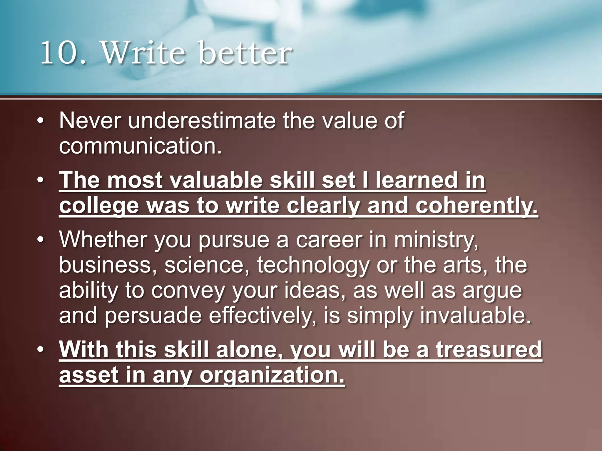 10. Write better
• Never underestimate the value of
communication.
• The most valuable skill set I learned in
college was to write clearly and coherently.
• Whether you pursue a career in ministry,
business, science, technology or the arts, the
ability to convey your ideas, as well as argue
and persuade effectively, is simply invaluable.
• With this skill alone, you will be a treasured
asset in any organization.

 