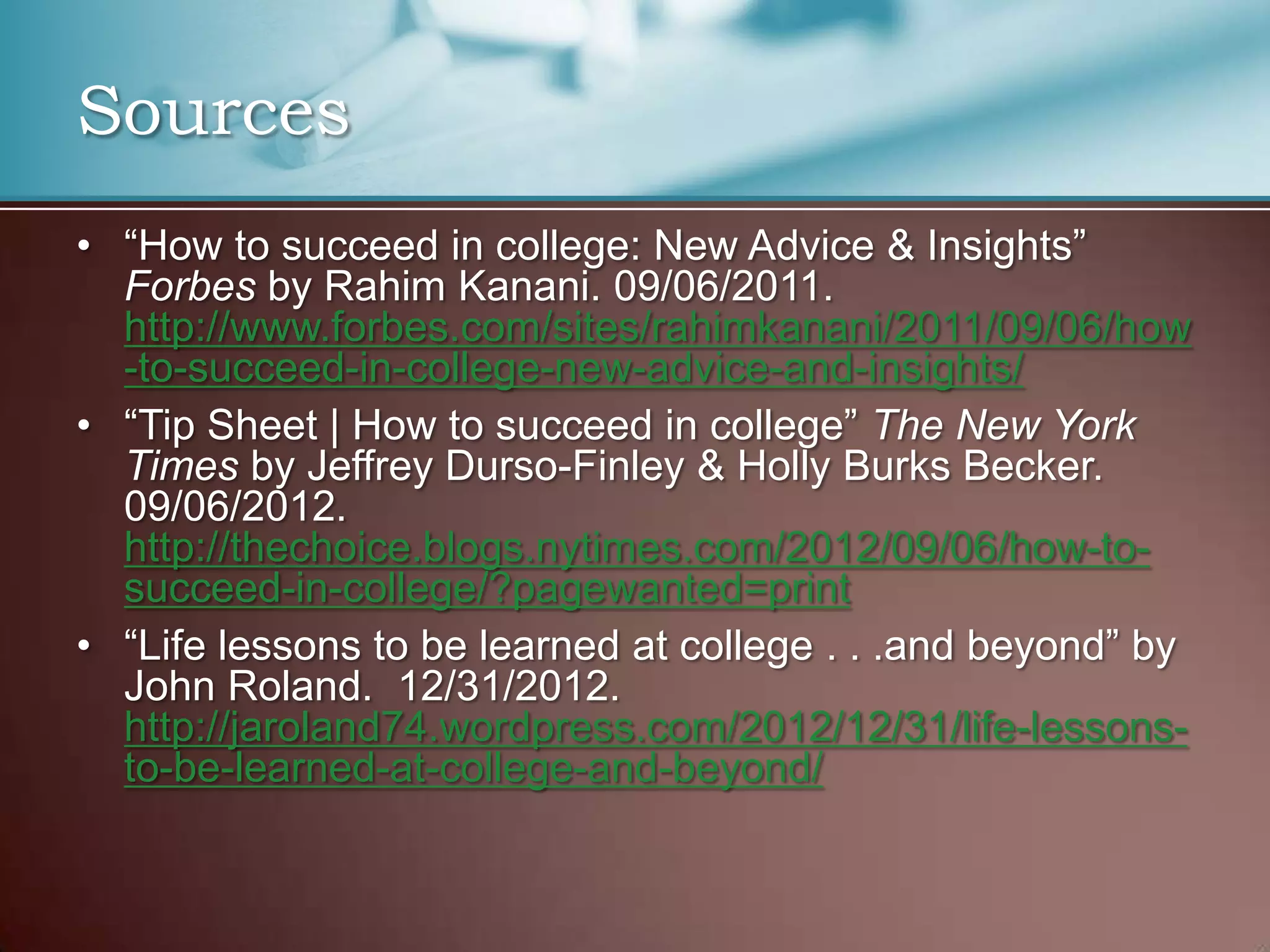 Sources
• “How to succeed in college: New Advice & Insights”
Forbes by Rahim Kanani. 09/06/2011.
http://www.forbes.com/sites/rahimkanani/2011/09/06/how
-to-succeed-in-college-new-advice-and-insights/
• “Tip Sheet | How to succeed in college” The New York
Times by Jeffrey Durso-Finley & Holly Burks Becker.
09/06/2012.
http://thechoice.blogs.nytimes.com/2012/09/06/how-tosucceed-in-college/?pagewanted=print
• “Life lessons to be learned at college . . .and beyond” by
John Roland. 12/31/2012.
http://jaroland74.wordpress.com/2012/12/31/life-lessonsto-be-learned-at-college-and-beyond/

 