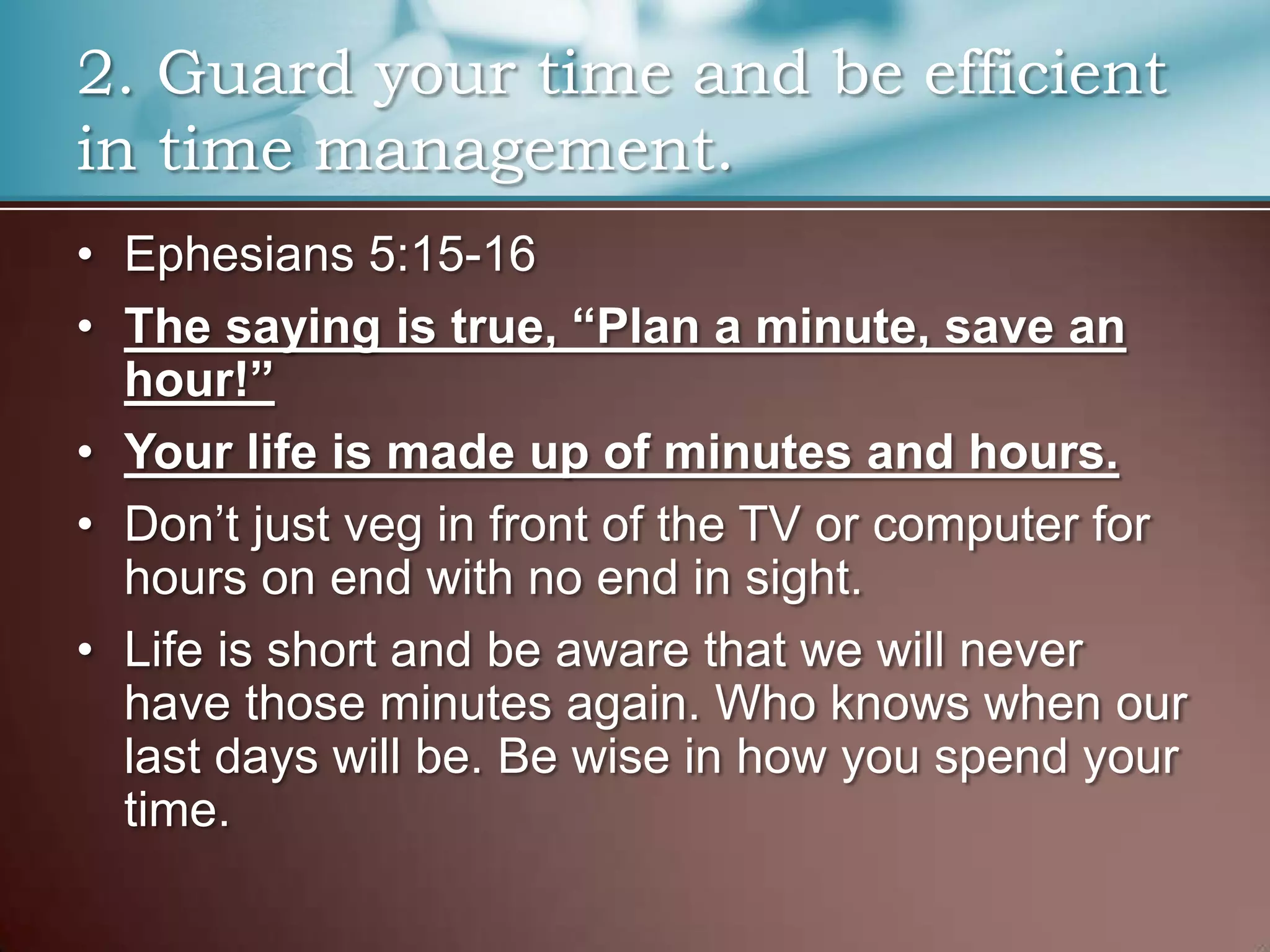 2. Guard your time and be efficient
in time management.
• Ephesians 5:15-16
• The saying is true, “Plan a minute, save an
hour!”
• Your life is made up of minutes and hours.
• Don’t just veg in front of the TV or computer for
hours on end with no end in sight.
• Life is short and be aware that we will never
have those minutes again. Who knows when our
last days will be. Be wise in how you spend your
time.

 