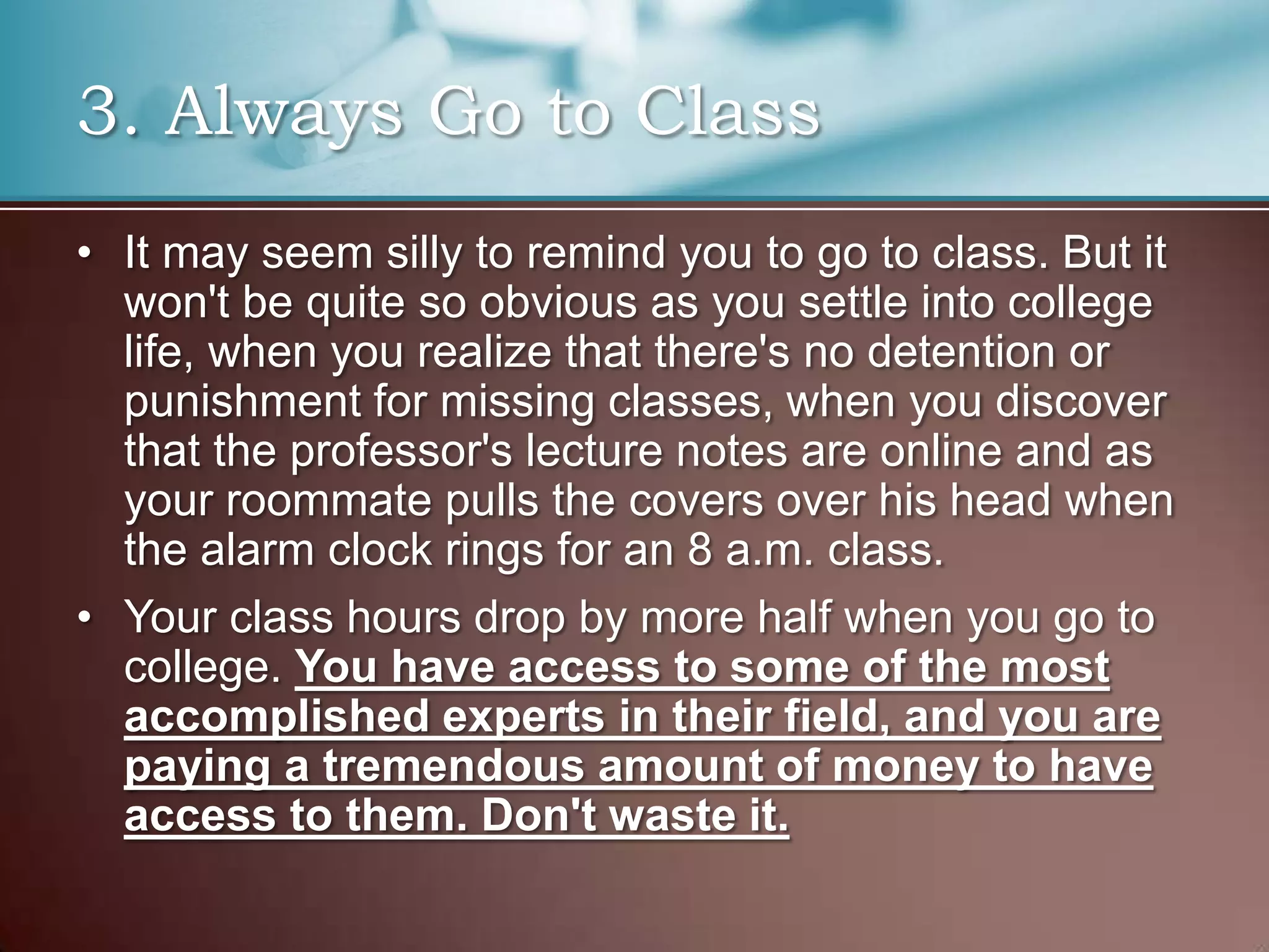 3. Always Go to Class
• It may seem silly to remind you to go to class. But it
won't be quite so obvious as you settle into college
life, when you realize that there's no detention or
punishment for missing classes, when you discover
that the professor's lecture notes are online and as
your roommate pulls the covers over his head when
the alarm clock rings for an 8 a.m. class.
• Your class hours drop by more half when you go to
college. You have access to some of the most
accomplished experts in their field, and you are
paying a tremendous amount of money to have
access to them. Don't waste it.

 