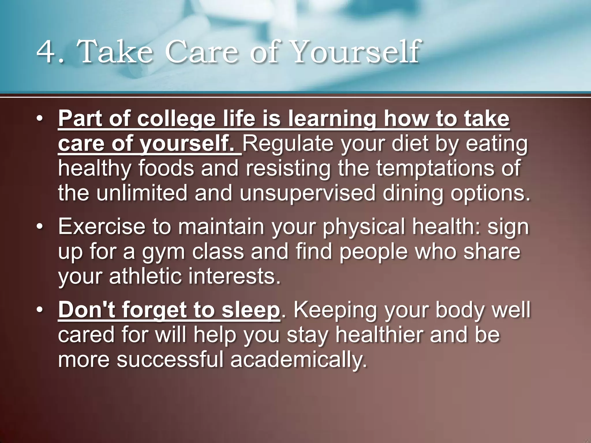4. Take Care of Yourself
• Part of college life is learning how to take
care of yourself. Regulate your diet by eating
healthy foods and resisting the temptations of
the unlimited and unsupervised dining options.
• Exercise to maintain your physical health: sign
up for a gym class and find people who share
your athletic interests.
• Don't forget to sleep. Keeping your body well
cared for will help you stay healthier and be
more successful academically.

 