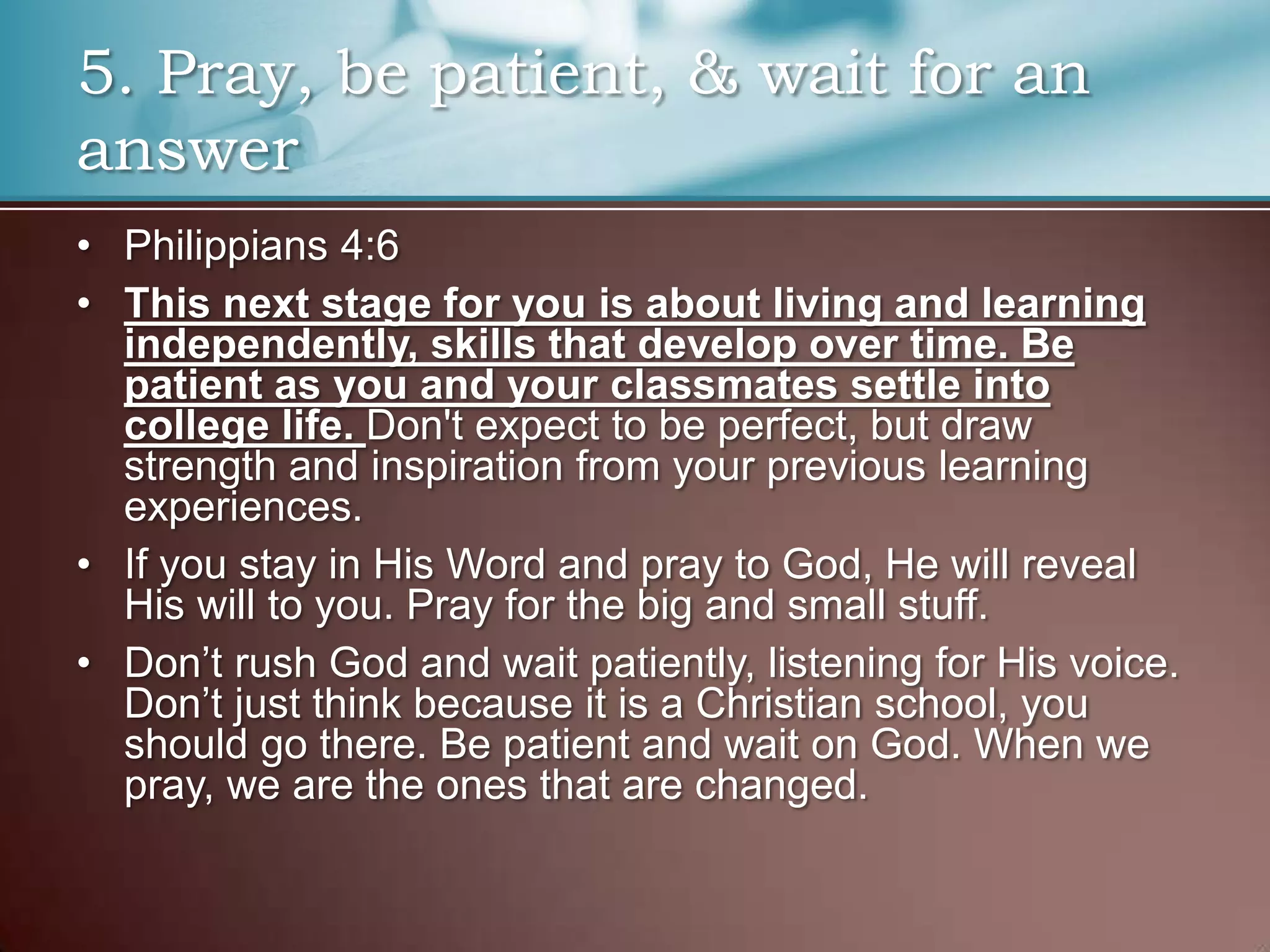 5. Pray, be patient, & wait for an
answer
• Philippians 4:6
• This next stage for you is about living and learning
independently, skills that develop over time. Be
patient as you and your classmates settle into
college life. Don't expect to be perfect, but draw
strength and inspiration from your previous learning
experiences.
• If you stay in His Word and pray to God, He will reveal
His will to you. Pray for the big and small stuff.
• Don’t rush God and wait patiently, listening for His voice.
Don’t just think because it is a Christian school, you
should go there. Be patient and wait on God. When we
pray, we are the ones that are changed.

 