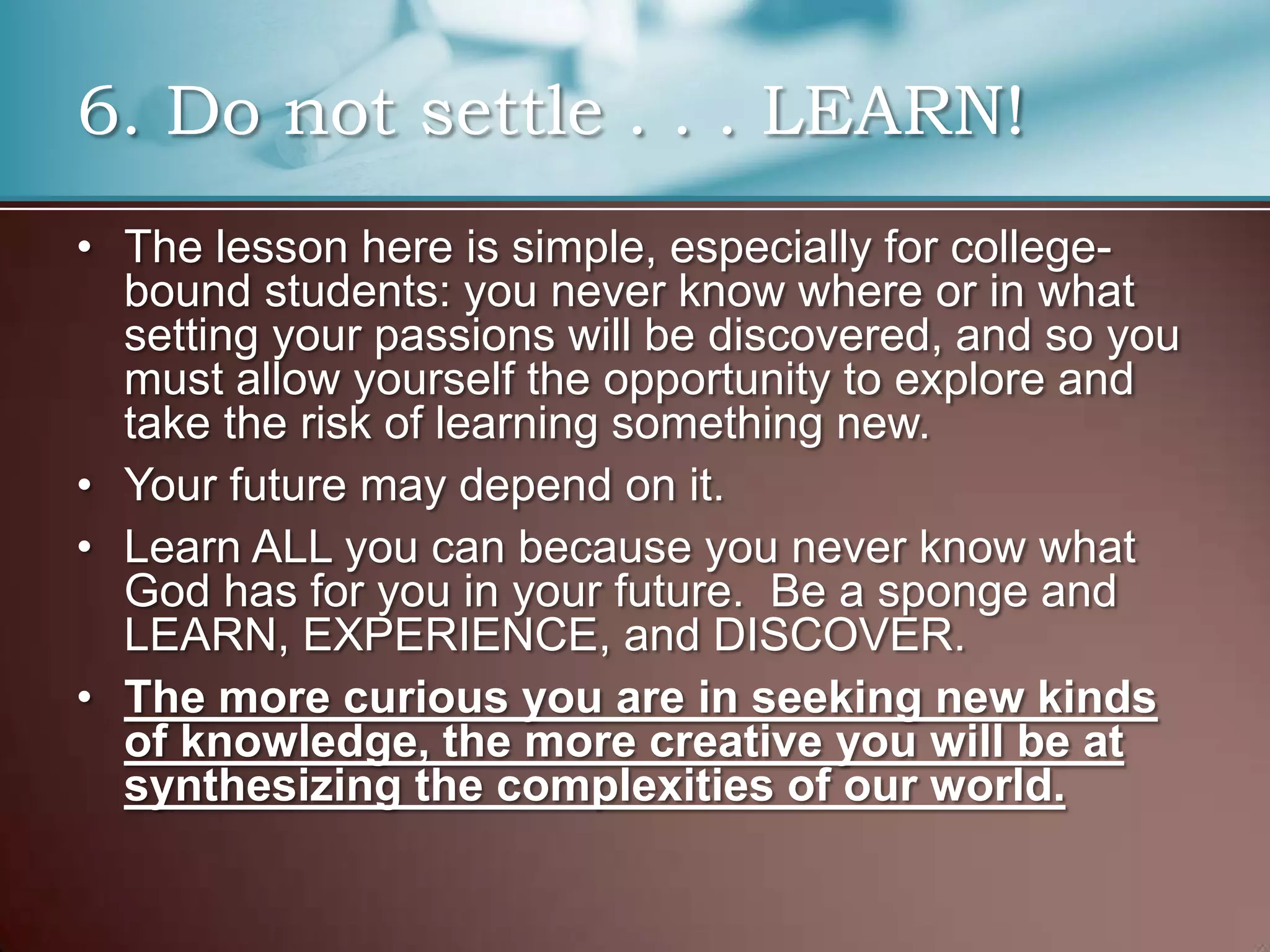 6. Do not settle . . . LEARN!
• The lesson here is simple, especially for collegebound students: you never know where or in what
setting your passions will be discovered, and so you
must allow yourself the opportunity to explore and
take the risk of learning something new.
• Your future may depend on it.
• Learn ALL you can because you never know what
God has for you in your future. Be a sponge and
LEARN, EXPERIENCE, and DISCOVER.
• The more curious you are in seeking new kinds
of knowledge, the more creative you will be at
synthesizing the complexities of our world.

 