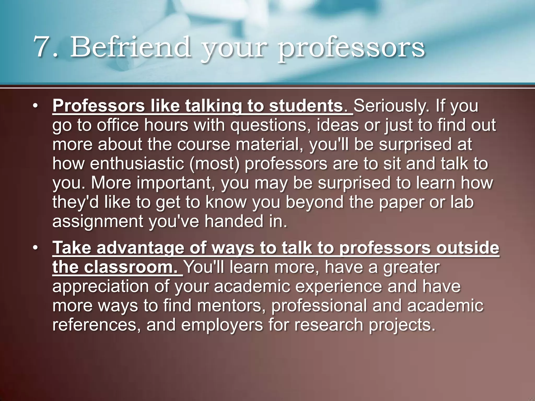 7. Befriend your professors
• Professors like talking to students. Seriously. If you
go to office hours with questions, ideas or just to find out
more about the course material, you'll be surprised at
how enthusiastic (most) professors are to sit and talk to
you. More important, you may be surprised to learn how
they'd like to get to know you beyond the paper or lab
assignment you've handed in.
• Take advantage of ways to talk to professors outside
the classroom. You'll learn more, have a greater
appreciation of your academic experience and have
more ways to find mentors, professional and academic
references, and employers for research projects.

 
