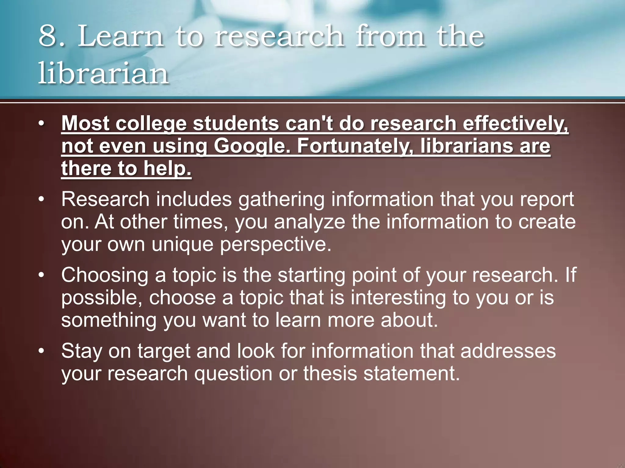 8. Learn to research from the
librarian
• Most college students can't do research effectively,
not even using Google. Fortunately, librarians are
there to help.
• Research includes gathering information that you report
on. At other times, you analyze the information to create
your own unique perspective.
• Choosing a topic is the starting point of your research. If
possible, choose a topic that is interesting to you or is
something you want to learn more about.
• Stay on target and look for information that addresses
your research question or thesis statement.

 