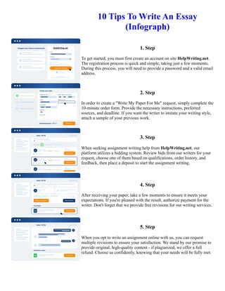 10 Tips To Write An Essay
(Infograph)
1. Step
To get started, you must first create an account on site HelpWriting.net.
The registration process is quick and simple, taking just a few moments.
During this process, you will need to provide a password and a valid email
address.
2. Step
In order to create a "Write My Paper For Me" request, simply complete the
10-minute order form. Provide the necessary instructions, preferred
sources, and deadline. If you want the writer to imitate your writing style,
attach a sample of your previous work.
3. Step
When seeking assignment writing help from HelpWriting.net, our
platform utilizes a bidding system. Review bids from our writers for your
request, choose one of them based on qualifications, order history, and
feedback, then place a deposit to start the assignment writing.
4. Step
After receiving your paper, take a few moments to ensure it meets your
expectations. If you're pleased with the result, authorize payment for the
writer. Don't forget that we provide free revisions for our writing services.
5. Step
When you opt to write an assignment online with us, you can request
multiple revisions to ensure your satisfaction. We stand by our promise to
provide original, high-quality content - if plagiarized, we offer a full
refund. Choose us confidently, knowing that your needs will be fully met.
10 Tips To Write An Essay (Infograph) 10 Tips To Write An Essay (Infograph)
 