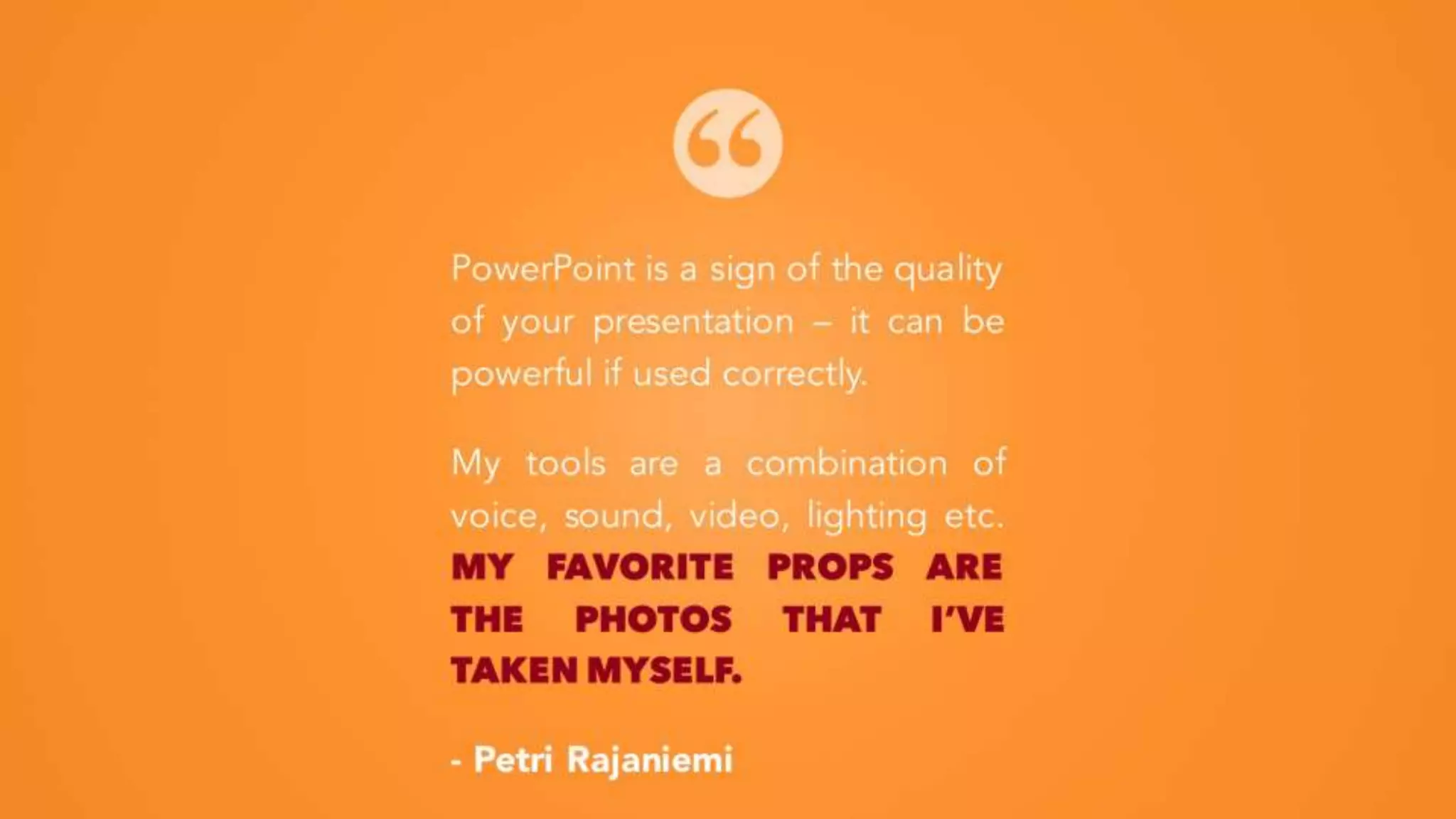 PowerPoint is a sign of the quality
of your presentation – it can be
powerful if used correctly.
My tools are a combination of
voice, sound, video, lighting etc.
MY FAVORITE PROPS ARE THE
PHOTOS THAT I’VE TAKEN
MYSELF.
- Petri Rajaniemi
 