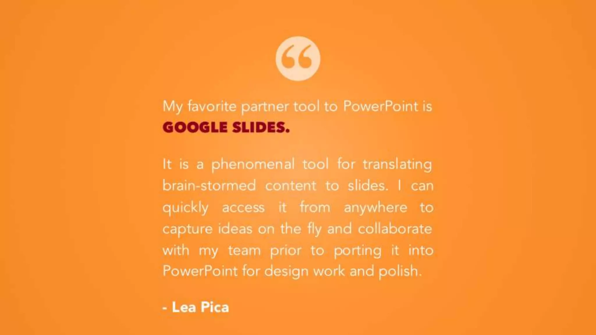 My favorite partner tool to PowerPoint is
GOOGLE SLIDES.
It is a phenomenal tool for translating
brain-stormed content to slides. I can
quickly access it from anywhere to
capture ideas on the fly and collaborate
with my team prior to porting it into
PowerPoint for design work and polish.
- Lea Pica
 