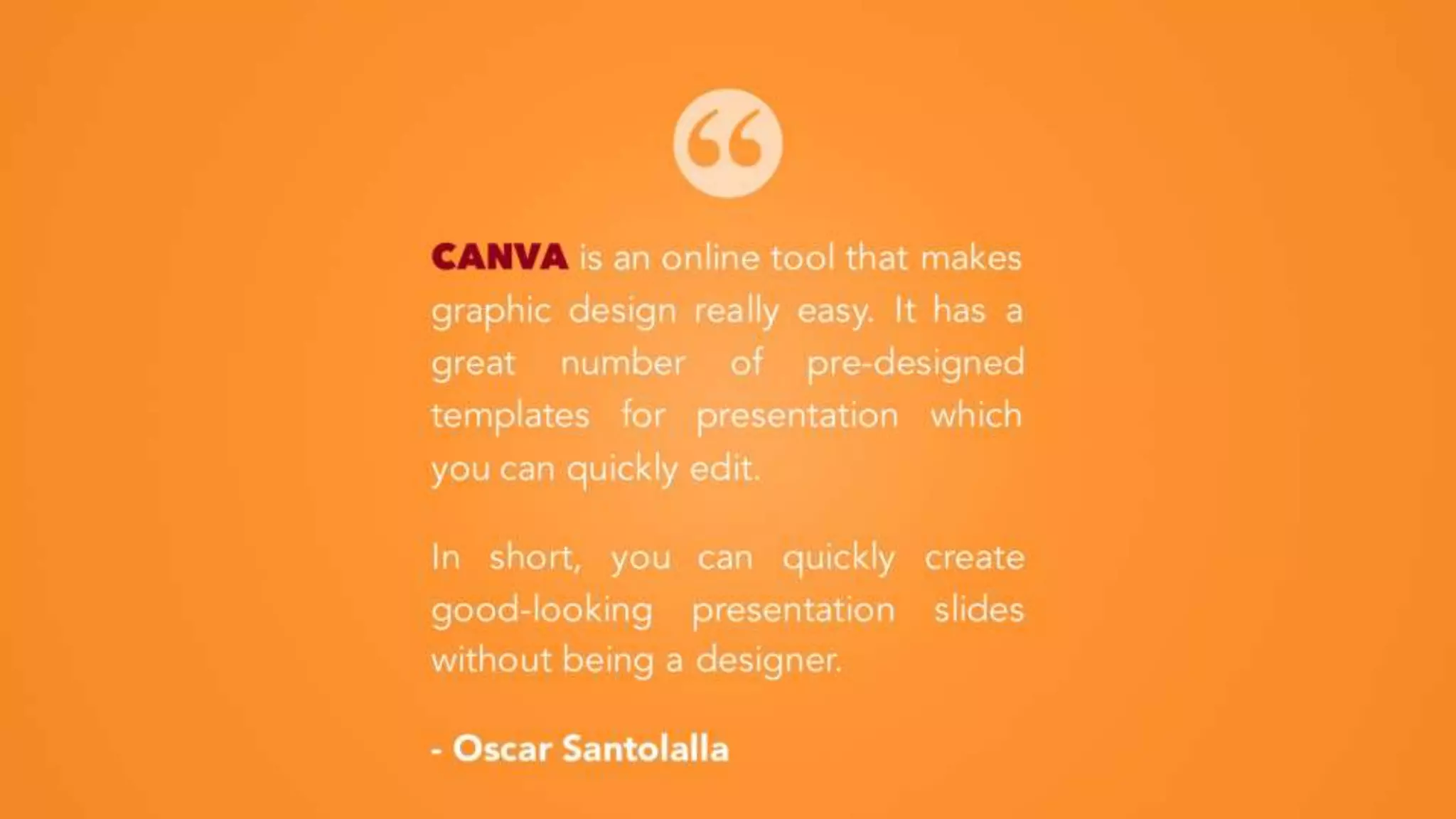 CANVA is an online tool that makes
graphic design really easy. It has a
great number of pre-designed
templates for presentation which you
can quickly edit.
In short, you can quickly create
good-looking presentation slides
without being a designer.
- Oscar Santolalla
 