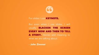For slides I use KEYNOTE.
But even when I use slides, I will
usually BLACKEN THE SCREEN
EVERY NOW AND THEN TO TELL
A STORY. Stories add meaning to
what we are talking about
- John Zimmer
 