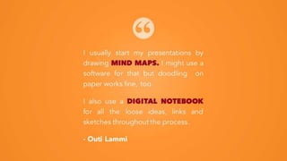I usually start my presentations by
drawing MIND MAPS. I might use a
software for that but doodling on
paper works fine, too.
I also use a DIGITAL NOTEBOOK
for all the loose ideas, links and
sketches throughout the process.
- Outi Lammi
 