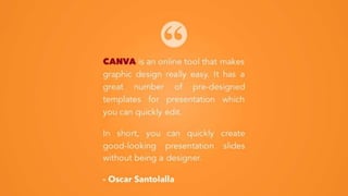 CANVA is an online tool that makes
graphic design really easy. It has a
great number of pre-designed
templates for presentation which you
can quickly edit.
In short, you can quickly create
good-looking presentation slides
without being a designer.
- Oscar Santolalla
 