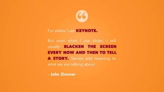 For slides I use KEYNOTE.
But even when I use slides, I will
usually BLACKEN THE SCREEN
EVERY NOW AND THEN TO TELL
A STORY. Stories add meaning to
what we are talking about
- John Zimmer
 