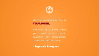 Your best presentation tool is
YOUR POINT.
Knowing your point (what you
need your specific audience
to know/do/be) drives all
other decisions.
- Stephanie Evergreen
 
