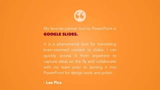 My favorite partner tool to PowerPoint is
GOOGLE SLIDES.
It is a phenomenal tool for translating
brain-stormed content to slides. I can
quickly access it from anywhere to
capture ideas on the fly and collaborate
with my team prior to porting it into
PowerPoint for design work and polish.
- Lea Pica
 