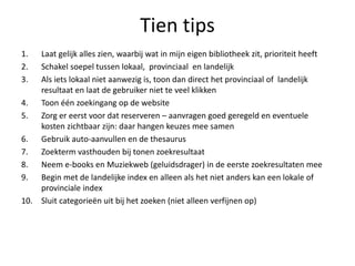 Tien tips
1. Laat gelijk alles zien, waarbij wat in mijn eigen bibliotheek zit, prioriteit heeft
2. Schakel soepel tussen lokaal, provinciaal en landelijk
3. Als iets lokaal niet aanwezig is, toon dan direct het provinciaal of landelijk
resultaat en laat de gebruiker niet te veel klikken
4. Toon één zoekingang op de website
5. Zorg er eerst voor dat reserveren – aanvragen goed geregeld en eventuele
kosten zichtbaar zijn: daar hangen keuzes mee samen
6. Gebruik auto-aanvullen en de thesaurus
7. Zoekterm vasthouden bij tonen zoekresultaat
8. Neem e-books en Muziekweb (geluidsdrager) in de eerste zoekresultaten mee
9. Begin met de landelijke index en alleen als het niet anders kan een lokale of
provinciale index
10. Sluit categorieën uit bij het zoeken (niet alleen verfijnen op)
 