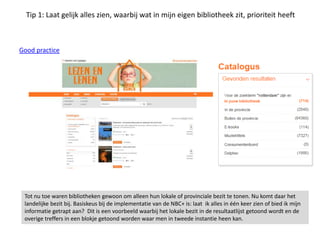 Tip 1: Laat gelijk alles zien, waarbij wat in mijn eigen bibliotheek zit, prioriteit heeft
Good practice
Tot nu toe waren bibliotheken gewoon om alleen hun lokale of provinciale bezit te tonen. Nu komt daar het
landelijke bezit bij. Basiskeus bij de implementatie van de NBC+ is: laat ik alles in één keer zien of bied ik mijn
informatie getrapt aan? Dit is een voorbeeld waarbij het lokale bezit in de resultaatlijst getoond wordt en de
overige treffers in een blokje getoond worden waar men in tweede instantie heen kan.
 
