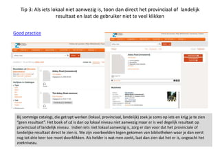 Tip 3: Als iets lokaal niet aanwezig is, toon dan direct het provinciaal of landelijk
resultaat en laat de gebruiker niet te veel klikken
Good practice
Bij sommige catalogi, die getrapt werken (lokaal, provinciaal, landelijk) zoek je soms op iets en krijg je te zien
“geen resultaat”. Het boek of cd is dan op lokaal niveau niet aanwezig maar er is wel degelijk resultaat op
provinciaal of landelijk niveau. Indien iets niet lokaal aanwezig is, zorg er dan voor dat het provinciale of
landelijke resultaat direct te zien is. We zijn voorbeelden tegen gekomen van bibliotheken waar je dan eerst
nog tot drie keer toe moet doorklikken. Als helder is wat men zoekt, laat dan zien dat het er is, ongeacht het
zoekniveau.
 