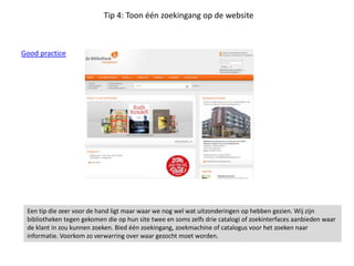 Tip 4: Toon één zoekingang op de website
Good practice
Een tip die zeer voor de hand ligt maar waar we nog wel wat uitzonderingen op hebben gezien. Wij zijn
bibliotheken tegen gekomen die op hun site twee en soms zelfs drie catalogi of zoekinterfaces aanbieden waar
de klant in zou kunnen zoeken. Bied één zoekingang, zoekmachine of catalogus voor het zoeken naar
informatie. Voorkom zo verwarring over waar gezocht moet worden.
 