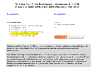 Tip 5: Zorg er eerst voor dat reserveren – aanvragen goed geregeld
en eventuele kosten zichtbaar zijn: daar hangen keuzes mee samen
Good practice Good practice
Voor sommige bibliotheken is de NBC+ de eerste keer dat men in de eigen catalogus een aanbod laat zien dat
buiten de eigen bibliotheek zit. Zorg dat dit aanvragen goed werkt, eenvoudig is en eenduidig in
tariefstructuur.
Veel bibliotheken vragen verschillende tarieven voor het aanvragen of reserveren van materialen. Voor de
klant zou het natuurlijk het prettigst zijn dat alles overal gratis is, maar wij snappen dat dat nog wel een brug te
ver kan zijn. Maak goede, duidelijke keuzes qua kosten. Bijvoorbeeld: lokaal gratis reserveren, buiten de
bibliotheek(organisatie) kost het reserveren € 2,50. Voorkom wildgroei of onduidelijkheid. Op basis hiervan
kan een bibliotheeklid kiezen waar hij iets vandaan gaat halen. Met een €- of $- teken kun je al vroeg
aangeven in een lijst of iets geld kost.
 