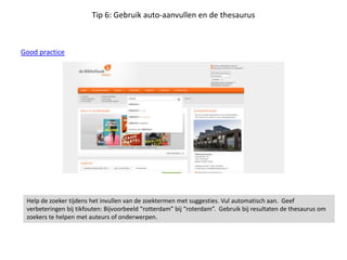 Tip 6: Gebruik auto-aanvullen en de thesaurus
Good practice
Help de zoeker tijdens het invullen van de zoektermen met suggesties. Vul automatisch aan. Geef
verbeteringen bij tikfouten: Bijvoorbeeld “rotterdam” bij “roterdam”. Gebruik bij resultaten de thesaurus om
zoekers te helpen met auteurs of onderwerpen.
 