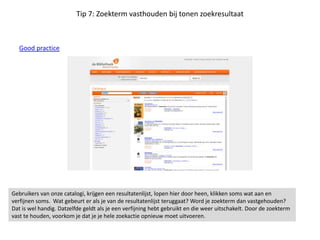 Tip 7: Zoekterm vasthouden bij tonen zoekresultaat
Good practice
Gebruikers van onze catalogi, krijgen een resultatenlijst, lopen hier door heen, klikken soms wat aan en
verfijnen soms. Wat gebeurt er als je van de resultatenlijst teruggaat? Word je zoekterm dan vastgehouden?
Dat is wel handig. Datzelfde geldt als je een verfijning hebt gebruikt en die weer uitschakelt. Door de zoekterm
vast te houden, voorkom je dat je je hele zoekactie opnieuw moet uitvoeren.
 