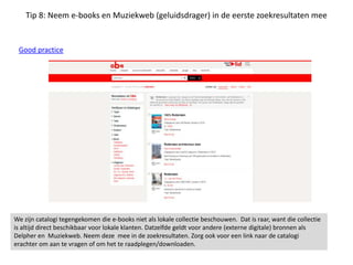 Tip 8: Neem e-books en Muziekweb (geluidsdrager) in de eerste zoekresultaten mee
Good practice
We zijn catalogi tegengekomen die e-books niet als lokale collectie beschouwen. Dat is raar, want die collectie
is altijd direct beschikbaar voor lokale klanten. Datzelfde geldt voor andere (externe digitale) bronnen als
Delpher en Muziekweb. Neem deze mee in de zoekresultaten. Zorg ook voor een link naar de catalogi
erachter om aan te vragen of om het te raadplegen/downloaden.
 