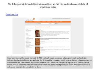 Tip 9: Begin met de landelijke index en alleen als het niet anders kan een lokale of
provinciale index
Good practice
In de technische uitleg kun je zien dat de NBC+ gebruik maakt van zowel lokale, provinciale als landelijke
indexen. Het ligt in de lijn der verwachting dat de landelijke index een steeds belangrijker rol zal gaan spelen en
dat die index ook steeds vaker de primaire index zal zijn. Vanuit dat perspectief ligt het voor de hand om te
kiezen voor de landelijke index en deze aan te vullen met de lokale of provinciale index. Uiteraard kunnen er
ook goede redenen zijn om dat niet te doen.
 