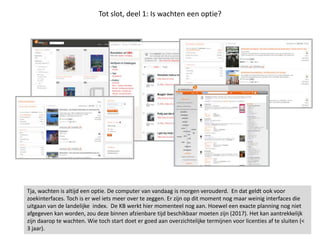 Tot slot, deel 1: Is wachten een optie?
Tja, wachten is altijd een optie. De computer van vandaag is morgen verouderd. En dat geldt ook voor
zoekinterfaces. Toch is er wel iets meer over te zeggen. Er zijn op dit moment nog maar weinig interfaces die
uitgaan van de landelijke index. De KB werkt hier momenteel nog aan. Hoewel een exacte planning nog niet
afgegeven kan worden, zou deze binnen afzienbare tijd beschikbaar moeten zijn (2017). Het kan aantrekkelijk
zijn daarop te wachten. Wie toch start doet er goed aan overzichtelijke termijnen voor licenties af te sluiten (<
3 jaar).
 