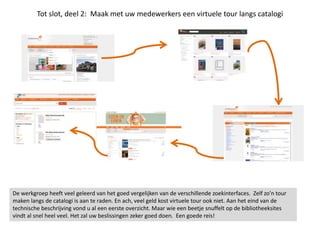 Tot slot, deel 2: Maak met uw medewerkers een virtuele tour langs catalogi
De werkgroep heeft veel geleerd van het goed vergelijken van de verschillende zoekinterfaces. Zelf zo’n tour
maken langs de catalogi is aan te raden. En ach, veel geld kost virtuele tour ook niet. Aan het eind van de
technische beschrijving vond u al een eerste overzicht. Maar wie een beetje snuffelt op de bibliotheeksites
vindt al snel heel veel. Het zal uw beslissingen zeker goed doen. Een goede reis!
 