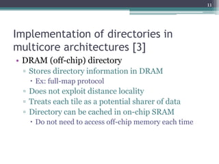 Implementation of directories in
multicore architectures [3]
• DRAM (off-chip) directory
▫ Stores directory information in DRAM
 Ex: full-map protocol
▫ Does not exploit distance locality
▫ Treats each tile as a potential sharer of data
▫ Directory can be cached in on-chip SRAM
 Do not need to access off-chip memory each time
11
 