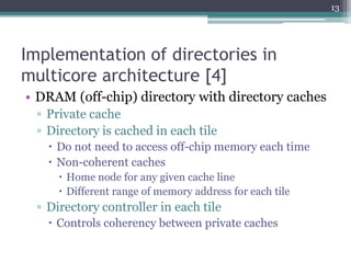 Implementation of directories in
multicore architecture [4]
• DRAM (off-chip) directory with directory caches
▫ Private cache
▫ Directory is cached in each tile
 Do not need to access off-chip memory each time
 Non-coherent caches
 Home node for any given cache line
 Different range of memory address for each tile
▫ Directory controller in each tile
 Controls coherency between private caches
13
 