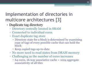 Implementation of directories in
multicore architectures [3]
• Duplicate tag directory
▫ Directory centrally located in SRAM
▫ Connected to individual cores
▫ Exact duplicate tag store
 Directory state for a block is determined by examining
copy of tags of every possible cache that can hold the
block
 Keep copied tags up-to-date
▫ No more need to read states from DRAM memory
▫ Challenging as the number of cores increases
 64 cores, 16-way associative cache = 1024 aggregate
associativity of all tiles
15
 