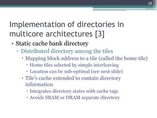 Implementation of directories in
multicore architectures [3]
• Static cache bank directory
▫ Distributed directory among the tiles
 Mapping block address to a tile (called the home tile)
 Home tiles selected by simple interleaving
 Location can be sub-optimal (see next slide)
 Tile’s cache extended to contain directory
information
 Integrates directory states with cache tags
 Avoids SRAM or DRAM separate directory
18
 