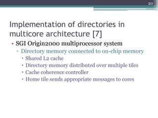 Implementation of directories in
multicore architecture [7]
• SGI Origin2000 multiprocessor system
▫ Directory memory connected to on-chip memory
 Shared L2 cache
 Directory memory distributed over multiple tiles
 Cache coherence controller
 Home tile sends appropriate messages to cores
20
 