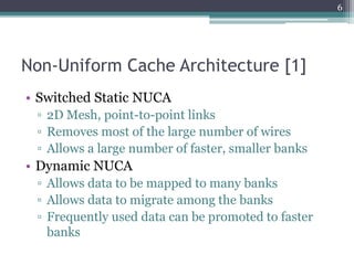 Non-Uniform Cache Architecture [1]
• Switched Static NUCA
▫ 2D Mesh, point-to-point links
▫ Removes most of the large number of wires
▫ Allows a large number of faster, smaller banks
• Dynamic NUCA
▫ Allows data to be mapped to many banks
▫ Allows data to migrate among the banks
▫ Frequently used data can be promoted to faster
banks
6
 