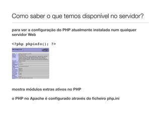 Como saber o que temos disponível no servidor?

para ver a conﬁguração do PHP atualmente instalada num qualquer
servidor Web

<?php phpinfo(); ?>




mostra módulos extras ativos no PHP

o PHP no Apache é conﬁgurado através do ﬁcheiro php.ini
 