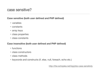 case sensitive?

Case sensitive (both user deﬁned and PHP deﬁned)

  • variables
  • constants
  • array keys
  • class properties
  • class constants

Case insensitive (both user deﬁned and PHP deﬁned)

  • functions
  • class constructors
  • class methods
  • keywords and constructs (if, else, null, foreach, echo etc.)

                                        http://the-echoplex.net/log/php-case-sensitivity
 
